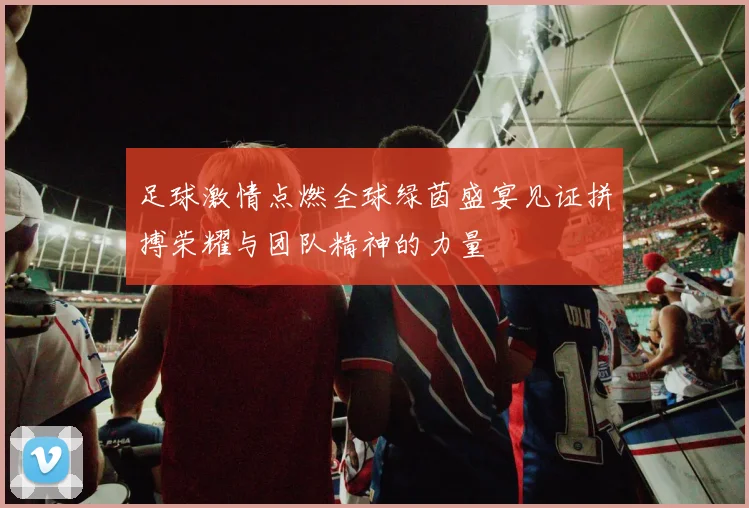 足球激情点燃全球绿茵盛宴见证拼搏荣耀与团队精神的力量