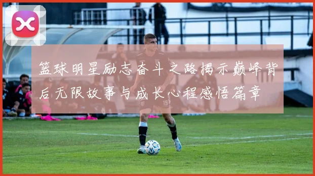 篮球明星励志奋斗之路揭示巅峰背后无限故事与成长心程感悟篇章