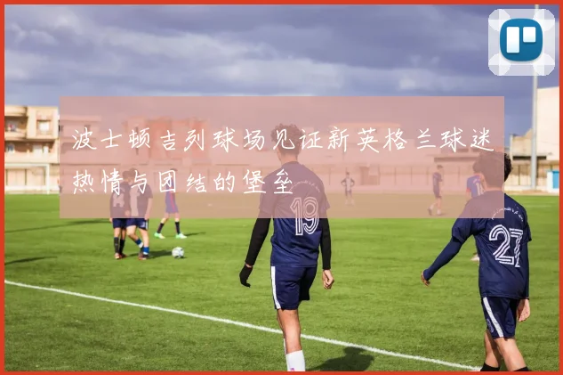波士顿吉列球场见证新英格兰球迷热情与团结的堡垒