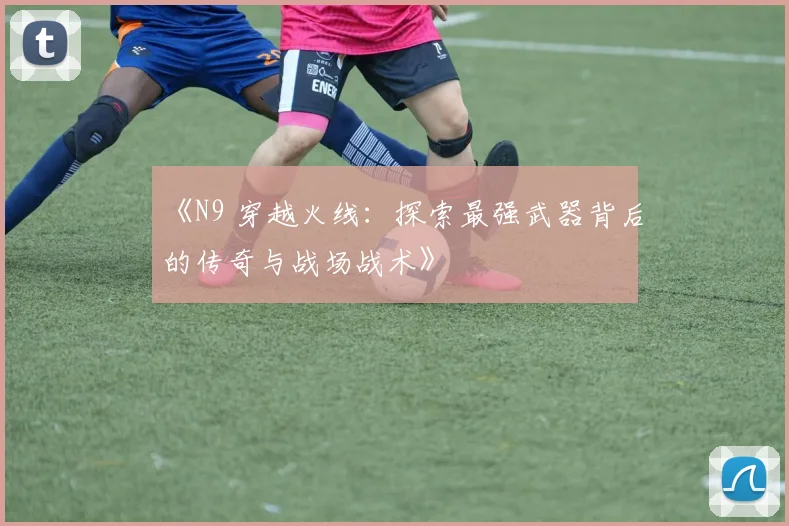 《N9 穿越火线：探索最强武器背后的传奇与战场战术》