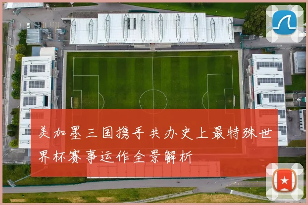 美加墨三国携手共办史上最特殊世界杯赛事运作全景解析