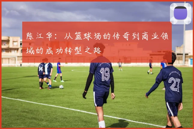 陈江华：从篮球场的传奇到商业领域的成功转型之路