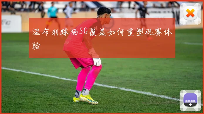 温布利球场5G覆盖如何重塑观赛体验
