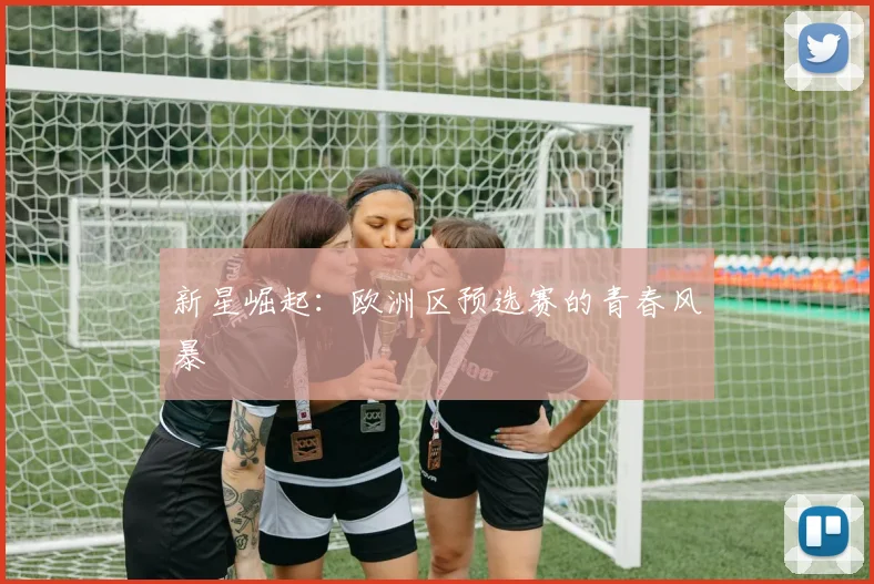 新星崛起：欧洲区预选赛的青春风暴